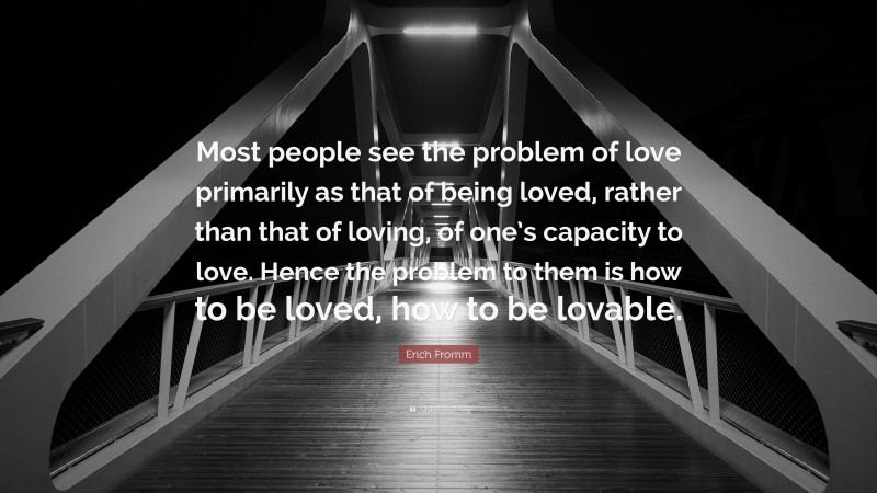 Erich Fromm Quote: “Most people see the problem of love primarily as that of being loved, rather than that of loving, of one’s capacity to love. Hence the problem to them is how to be loved, how to be lovable.”