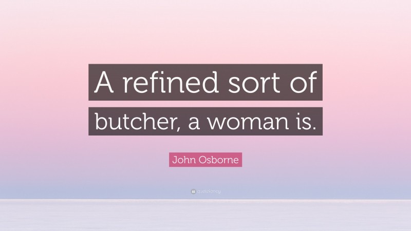 John Osborne Quote: “A refined sort of butcher, a woman is.”