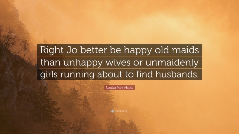 Louisa May Alcott Quote: “Right Jo better be happy old maids than unhappy wives or unmaidenly girls running about to find husbands.”