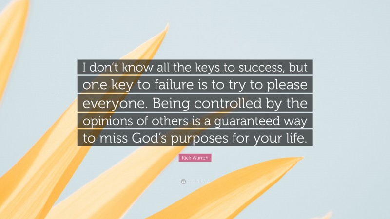 Rick Warren Quote: “I don’t know all the keys to success, but one key to failure is to try to please everyone. Being controlled by the opinions of others is a guaranteed way to miss God’s purposes for your life.”