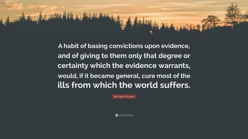 Bertrand Russell Quote: “A habit of basing convictions upon evidence, and of giving to them only that degree or certainty which the evidence warrants, would, if it became general, cure most of the ills from which the world suffers.”