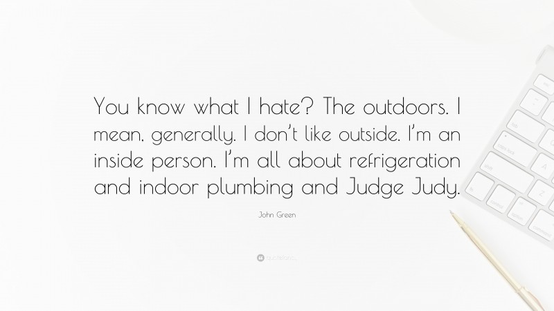 John Green Quote: “You know what I hate? The outdoors. I mean, generally. I don’t like outside. I’m an inside person. I’m all about refrigeration and indoor plumbing and Judge Judy.”