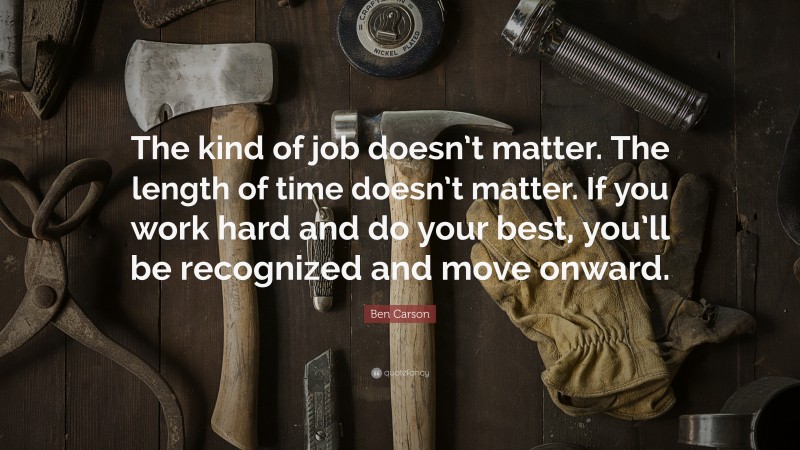 Ben Carson Quote: “The kind of job doesn’t matter. The length of time doesn’t matter. If you work hard and do your best, you’ll be recognized and move onward.”
