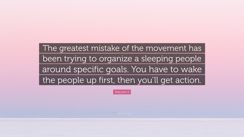 Malcolm X Quote: “The greatest mistake of the movement has been trying to organize a sleeping people around specific goals. You have to wake the people up first, then you’ll get action.”