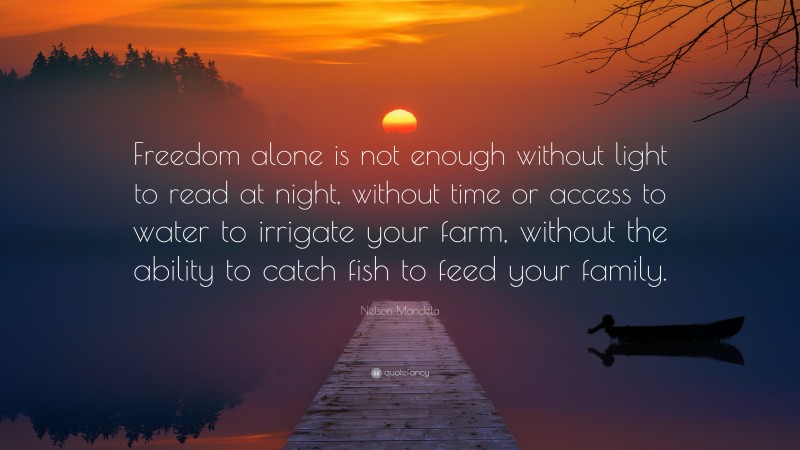 Nelson Mandela Quote: “Freedom alone is not enough without light to read at night, without time or access to water to irrigate your farm, without the ability to catch fish to feed your family.”