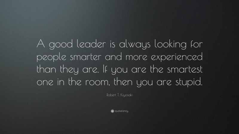 Robert T. Kiyosaki Quote: “A good leader is always looking for people smarter and more experienced than they are. If you are the smartest one in the room, then you are stupid.”
