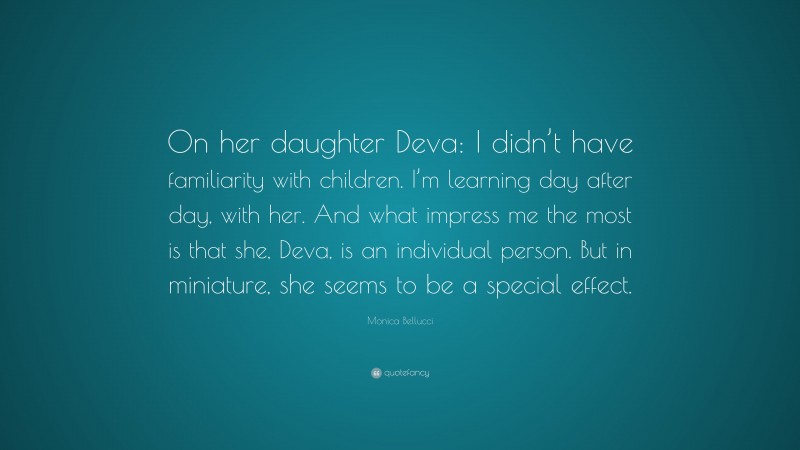 Monica Bellucci Quote: “On her daughter Deva: I didn’t have familiarity with children. I’m learning day after day, with her. And what impress me the most is that she, Deva, is an individual person. But in miniature, she seems to be a special effect.”