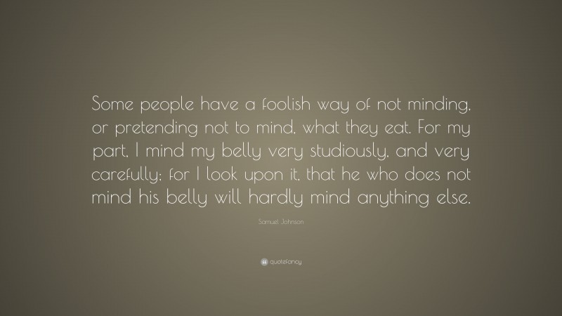 Samuel Johnson Quote: “Some people have a foolish way of not minding, or pretending not to mind, what they eat. For my part, I mind my belly very studiously, and very carefully; for I look upon it, that he who does not mind his belly will hardly mind anything else.”