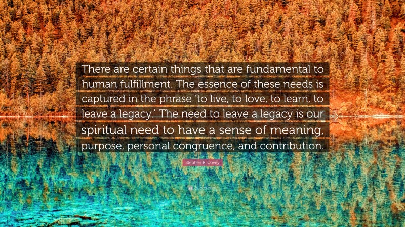 Stephen R. Covey Quote: “There are certain things that are fundamental to human fulfillment. The essence of these needs is captured in the phrase ‘to live, to love, to learn, to leave a legacy.’ The need to leave a legacy is our spiritual need to have a sense of meaning, purpose, personal congruence, and contribution.”