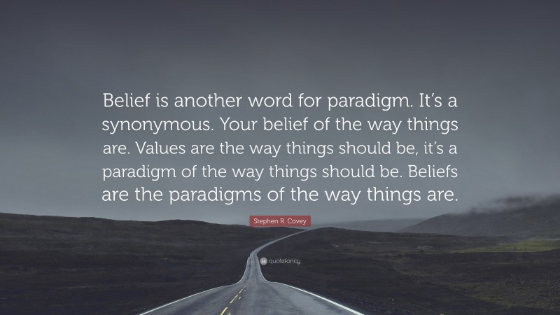 Stephen R. Covey Quote: “Belief is another word for paradigm. It’s a synonymous. Your belief of the way things are. Values are the way things should be, it’s a paradigm of the way things should be. Beliefs are the paradigms of the way things are.”