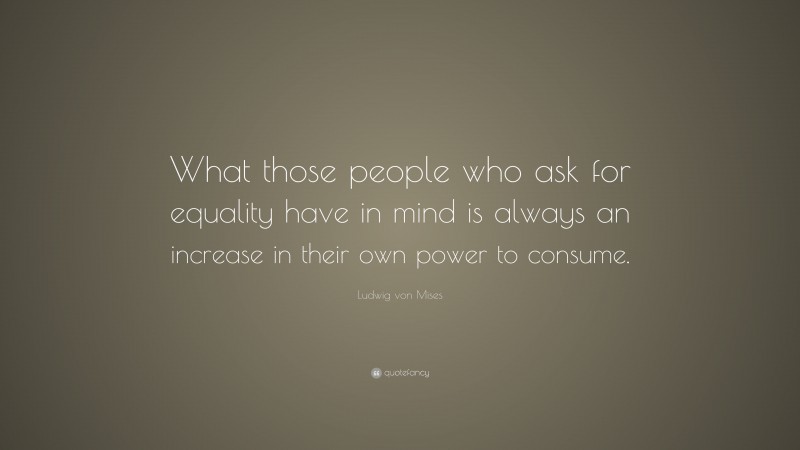 Ludwig von Mises Quote: “What those people who ask for equality have in mind is always an increase in their own power to consume.”
