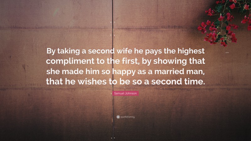 Samuel Johnson Quote: “By taking a second wife he pays the highest compliment to the first, by showing that she made him so happy as a married man, that he wishes to be so a second time.”
