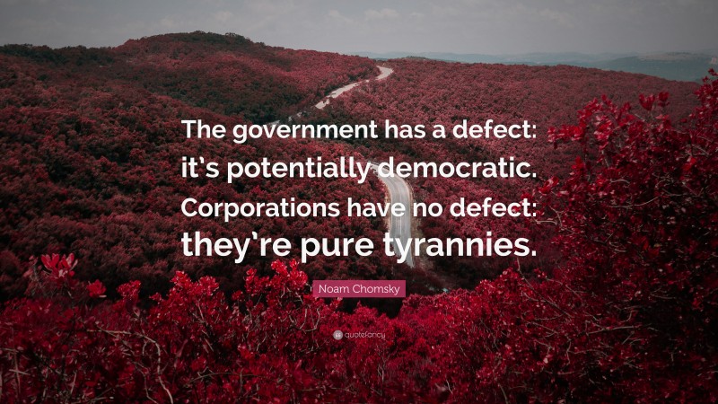 Noam Chomsky Quote: “The government has a defect: it’s potentially democratic. Corporations have no defect: they’re pure tyrannies.”
