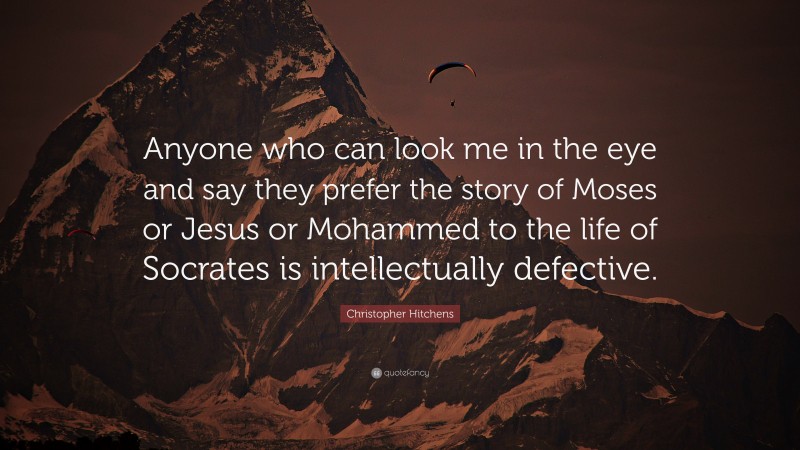 Christopher Hitchens Quote: “Anyone who can look me in the eye and say they prefer the story of Moses or Jesus or Mohammed to the life of Socrates is intellectually defective.”
