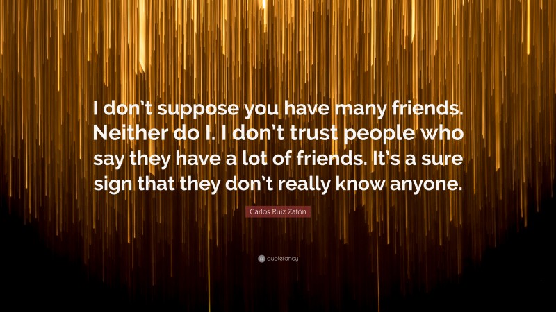 Carlos Ruiz Zafón Quote: “I don’t suppose you have many friends. Neither do I. I don’t trust people who say they have a lot of friends. It’s a sure sign that they don’t really know anyone.”