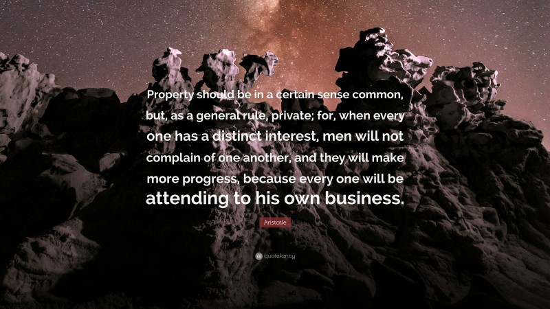 Aristotle Quote: “Property should be in a certain sense common, but, as a general rule, private; for, when every one has a distinct interest, men will not complain of one another, and they will make more progress, because every one will be attending to his own business.”