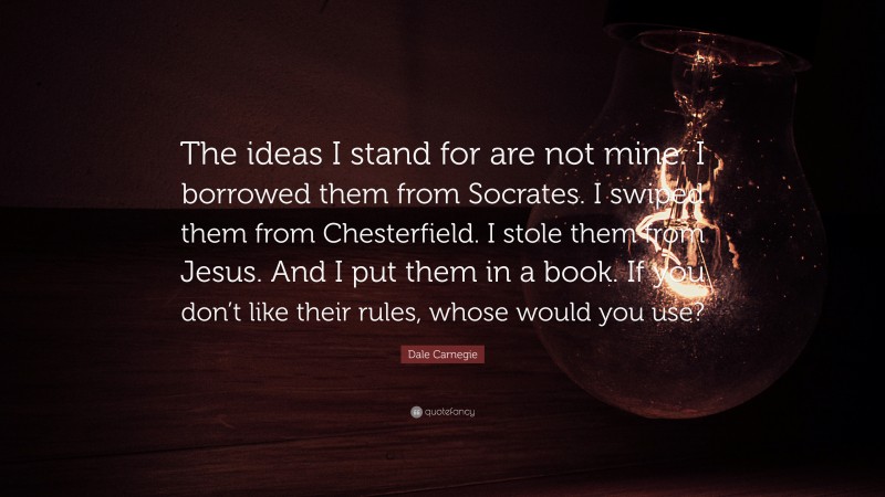 Dale Carnegie Quote: “The ideas I stand for are not mine. I borrowed them from Socrates. I swiped them from Chesterfield. I stole them from Jesus. And I put them in a book. If you don’t like their rules, whose would you use?”