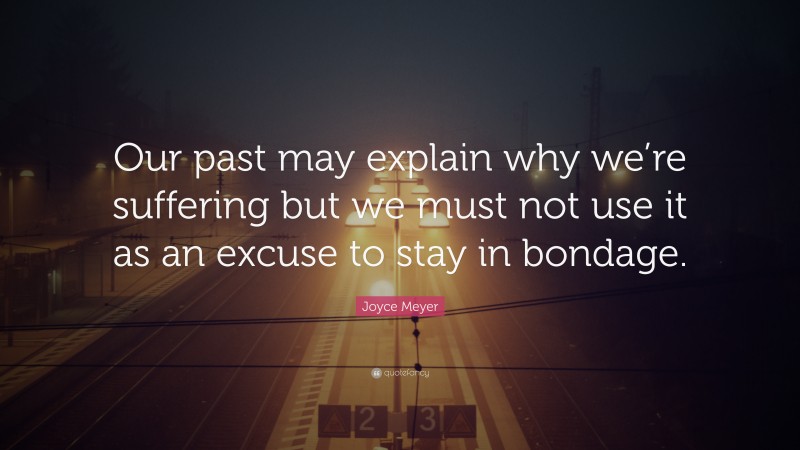 Joyce Meyer Quote: “Our past may explain why we’re suffering but we must not use it as an excuse to stay in bondage.”