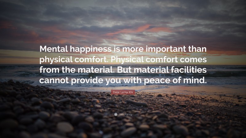 Dalai Lama XIV Quote: “Mental happiness is more important than physical comfort. Physical comfort comes from the material. But material facilities cannot provide you with peace of mind.”