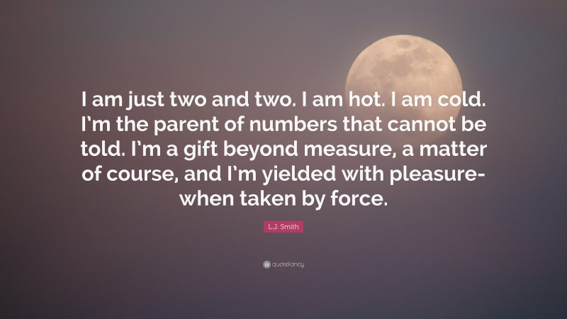 L.J. Smith Quote: “I am just two and two. I am hot. I am cold. I’m the parent of numbers that cannot be told. I’m a gift beyond measure, a matter of course, and I’m yielded with pleasure- when taken by force.”