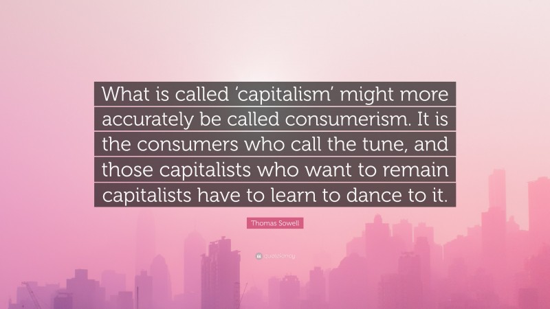 Thomas Sowell Quote: “What is called ‘capitalism’ might more accurately be called consumerism. It is the consumers who call the tune, and those capitalists who want to remain capitalists have to learn to dance to it.”