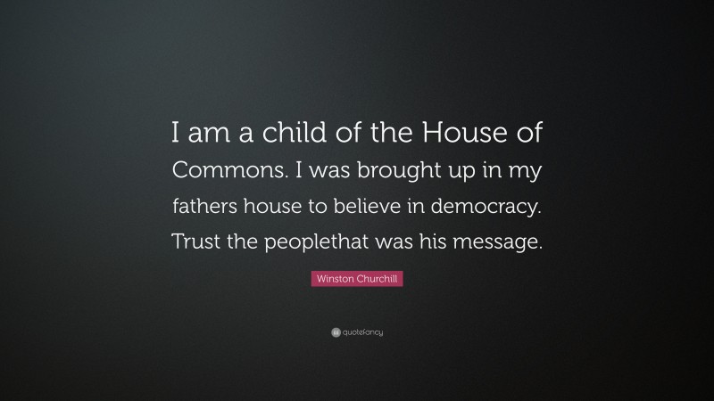 Winston Churchill Quote: “I am a child of the House of Commons. I was brought up in my fathers house to believe in democracy. Trust the peoplethat was his message.”