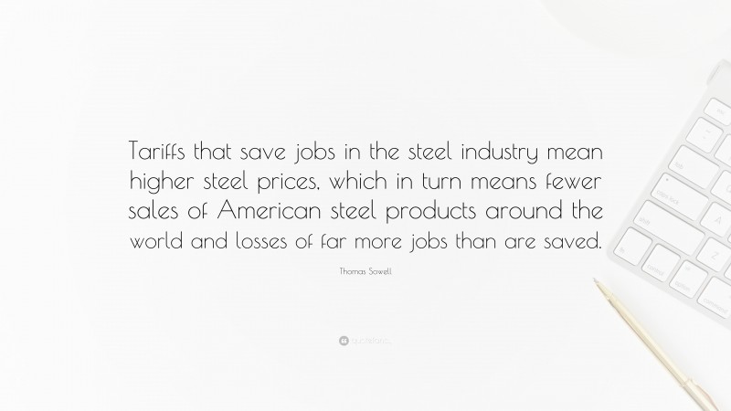 Thomas Sowell Quote: “Tariffs that save jobs in the steel industry mean higher steel prices, which in turn means fewer sales of American steel products around the world and losses of far more jobs than are saved.”