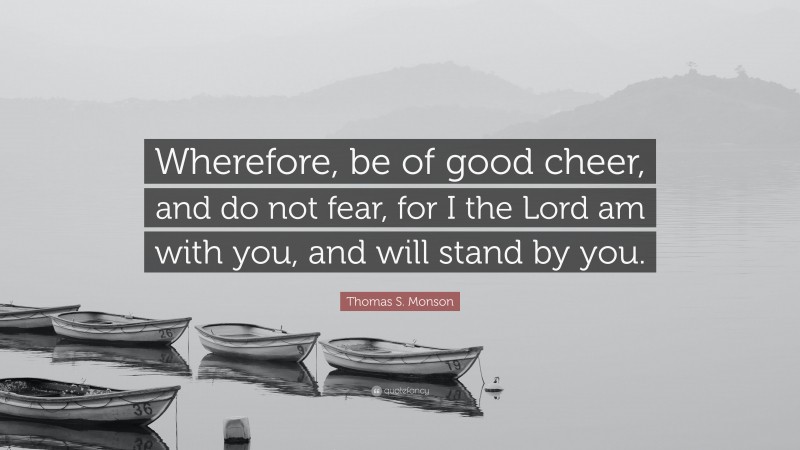 Thomas S. Monson Quote: “Wherefore, be of good cheer, and do not fear, for I the Lord am with you, and will stand by you.”