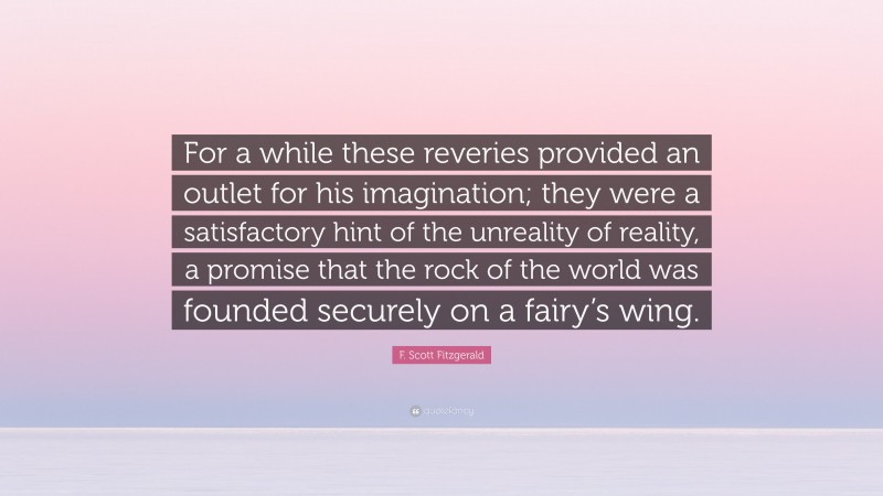 F. Scott Fitzgerald Quote: “For a while these reveries provided an outlet for his imagination; they were a satisfactory hint of the unreality of reality, a promise that the rock of the world was founded securely on a fairy’s wing.”