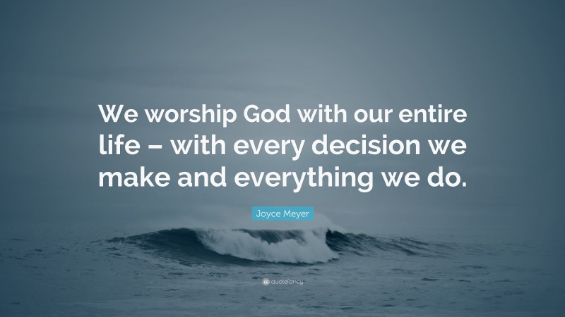 Joyce Meyer Quote: “We worship God with our entire life – with every decision we make and everything we do.”