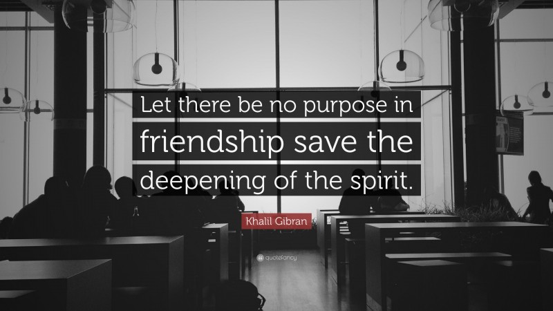 Khalil Gibran Quote: “Let there be no purpose in friendship save the deepening of the spirit.”