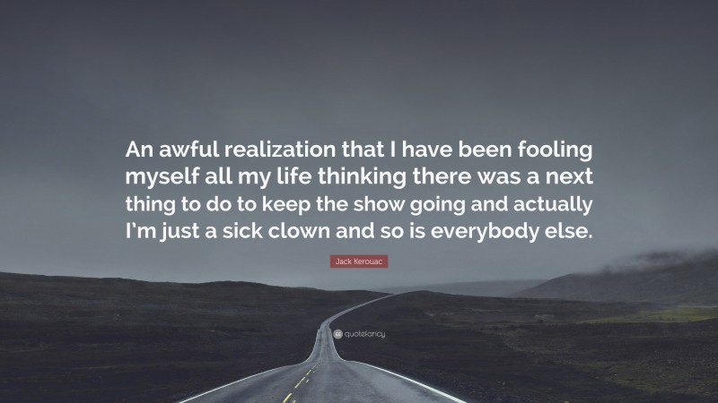 Jack Kerouac Quote: “An awful realization that I have been fooling myself all my life thinking there was a next thing to do to keep the show going and actually I’m just a sick clown and so is everybody else.”