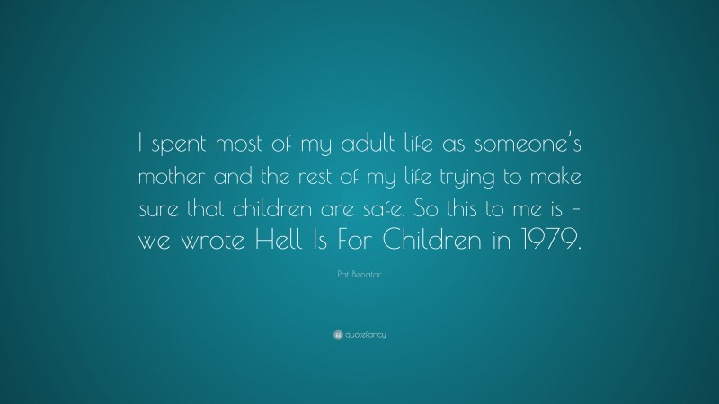 Pat Benatar Quote: “I spent most of my adult life as someone’s mother and the rest of my life trying to make sure that children are safe. So this to me is – we wrote Hell Is For Children in 1979.”
