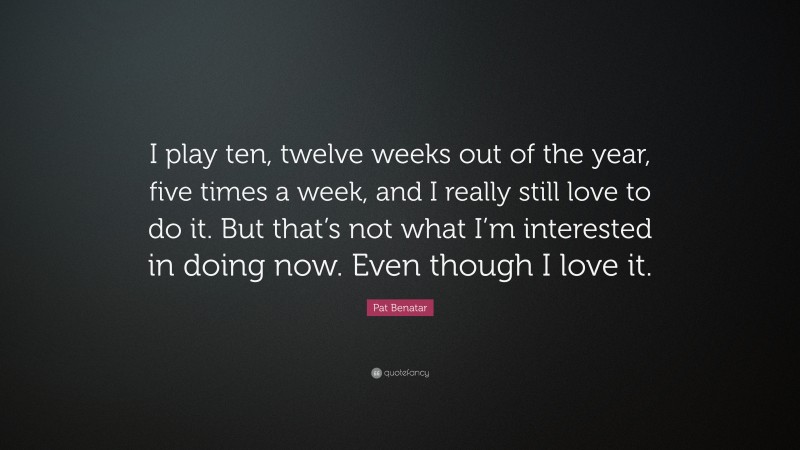 Pat Benatar Quote: “I play ten, twelve weeks out of the year, five times a week, and I really still love to do it. But that’s not what I’m interested in doing now. Even though I love it.”