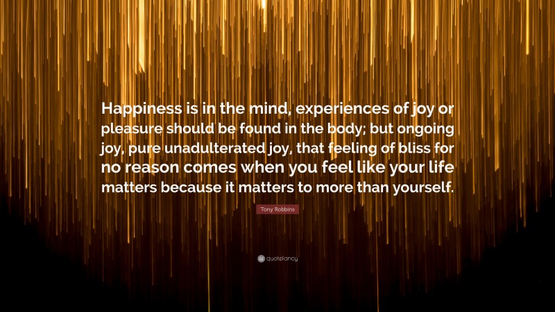 Tony Robbins Quote: “Happiness is in the mind, experiences of joy or pleasure should be found in the body; but ongoing joy, pure unadulterated joy, that feeling of bliss for no reason comes when you feel like your life matters because it matters to more than yourself.”
