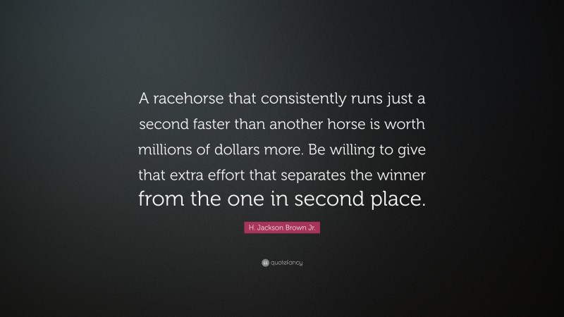 H. Jackson Brown Jr. Quote: “A racehorse that consistently runs just a second faster than another horse is worth millions of dollars more. Be willing to give that extra effort that separates the winner from the one in second place.”