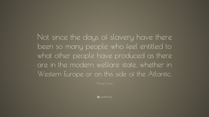 Thomas Sowell Quote: “Not since the days of slavery have there been so many people who feel entitled to what other people have produced as there are in the modern welfare state, whether in Western Europe or on this side of the Atlantic.”
