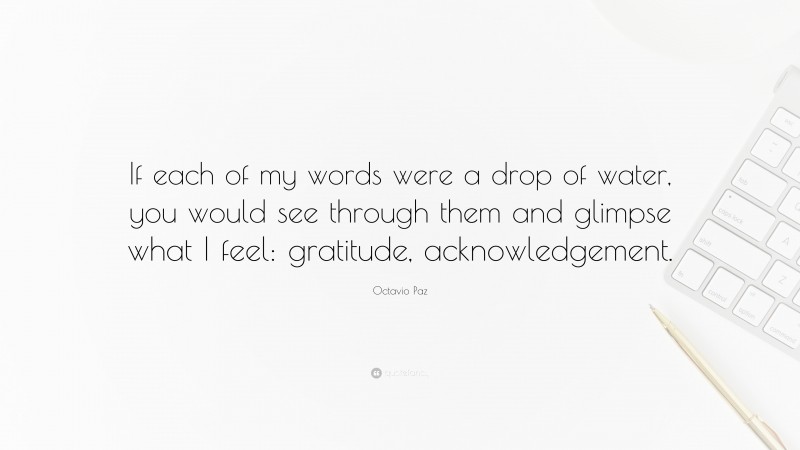 Octavio Paz Quote: “If each of my words were a drop of water, you would see through them and glimpse what I feel: gratitude, acknowledgement.”