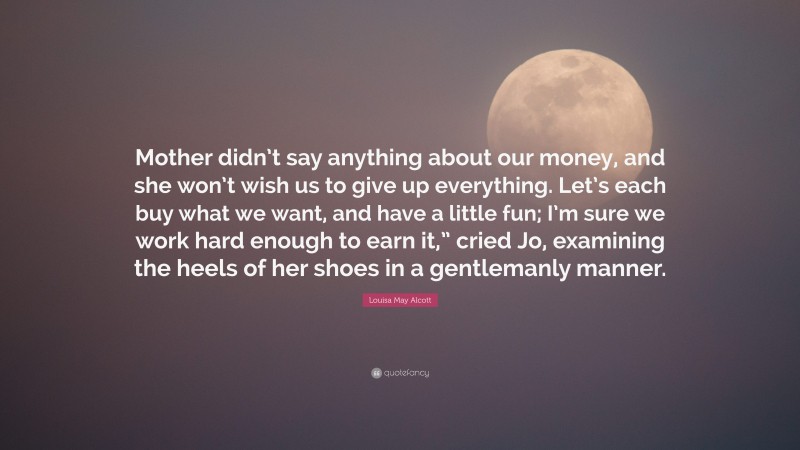 Louisa May Alcott Quote: “Mother didn’t say anything about our money, and she won’t wish us to give up everything. Let’s each buy what we want, and have a little fun; I’m sure we work hard enough to earn it,” cried Jo, examining the heels of her shoes in a gentlemanly manner.”