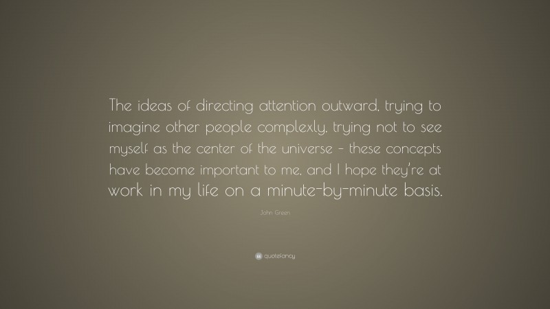 John Green Quote: “The ideas of directing attention outward, trying to imagine other people complexly, trying not to see myself as the center of the universe – these concepts have become important to me, and I hope they’re at work in my life on a minute-by-minute basis.”