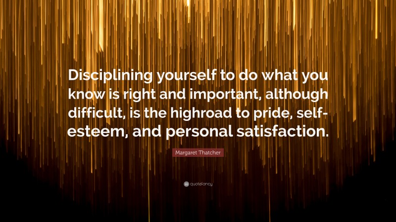 Margaret Thatcher Quote: “Disciplining yourself to do what you know is right and important, although difficult, is the highroad to pride, self-esteem, and personal satisfaction.”