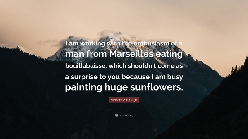 Vincent van Gogh Quote: “I am working with the enthusiasm of a man from Marseilles eating bouillabaisse, which shouldn’t come as a surprise to you because I am busy painting huge sunflowers.”