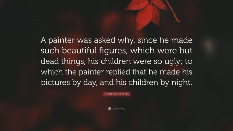 Leonardo da Vinci Quote: “A painter was asked why, since he made such beautiful figures, which were but dead things, his children were so ugly; to which the painter replied that he made his pictures by day, and his children by night.”