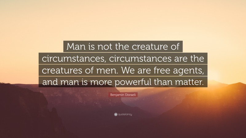 Benjamin Disraeli Quote: “Man is not the creature of circumstances, circumstances are the creatures of men. We are free agents, and man is more powerful than matter.”