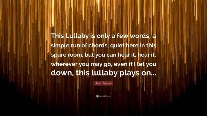 Sarah Dessen Quote: “This Lullaby is only a few words, a simple run of chords, quiet here in this spare room, but you can hear it, hear it, wherever you may go, even if I let you down, this lullaby plays on...”