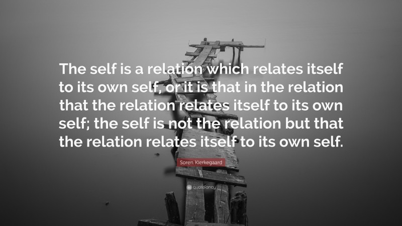 Soren Kierkegaard Quote: “The self is a relation which relates itself to its own self, or it is that in the relation that the relation relates itself to its own self; the self is not the relation but that the relation relates itself to its own self.”