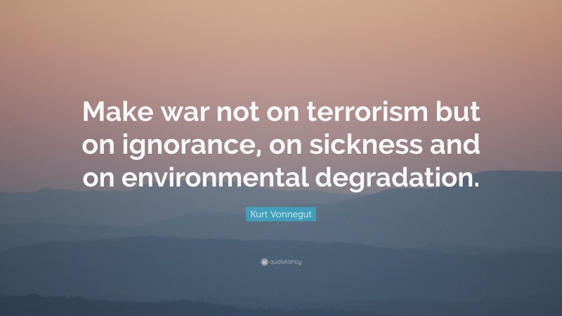 Kurt Vonnegut Quote: “Make war not on terrorism but on ignorance, on sickness and on environmental degradation.”