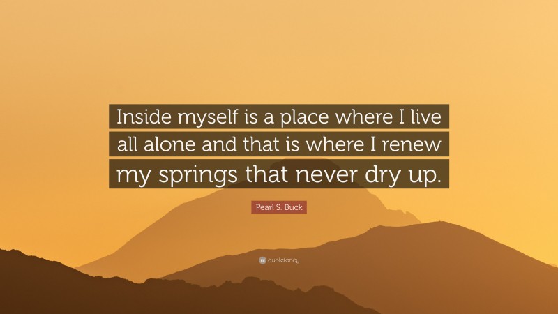Pearl S. Buck Quote: “Inside myself is a place where I live all alone and that is where I renew my springs that never dry up.”