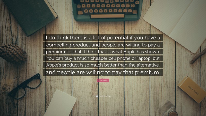 Elon Musk Quote: “I do think there is a lot of potential if you have a compelling product and people are willing to pay a premium for that. I think that is what Apple has shown. You can buy a much cheaper cell phone or laptop, but Apple’s product is so much better than the alternative, and people are willing to pay that premium.”