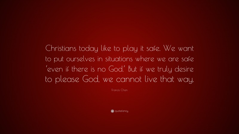 Francis Chan Quote: “Christians today like to play it safe. We want to put ourselves in situations where we are safe ‘even if there is no God.’ But if we truly desire to please God, we cannot live that way.”